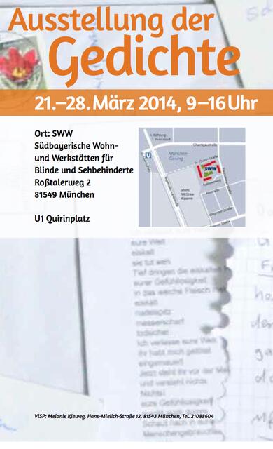 Der Poesiebriefkasten lädt ein
Poetischer Abend
￼￼
20.März 2014, 19.30Uhr
Gedichte zum Anhören, Anschauen und Anfassen
Ausstellung der Gedichte
21.–28.März 2014, 9–16Uhr
￼Ort: SWW
Südbayerische Wohn- und Werkstätten für Blinde und Sehbehinderte Roßtalerweg 2
81549 München