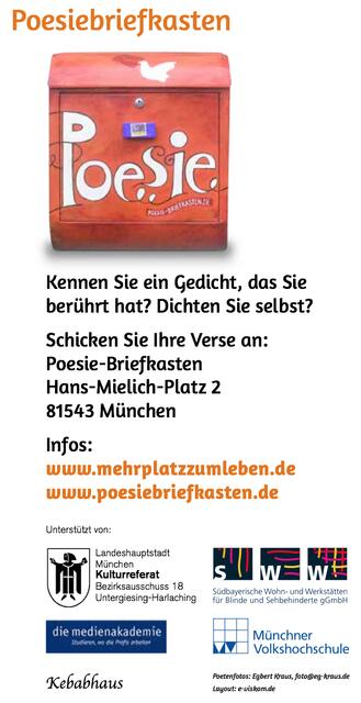 Der Poesiebriefkasten lädt ein
Poetischer Abend
￼￼
20.März 2014, 19.30Uhr
Gedichte zum Anhören, Anschauen und Anfassen
Ausstellung der Gedichte
21.–28.März 2014, 9–16Uhr
￼Ort: SWW
Südbayerische Wohn- und Werkstätten für Blinde und Sehbehinderte Roßtalerweg 2
81549 München